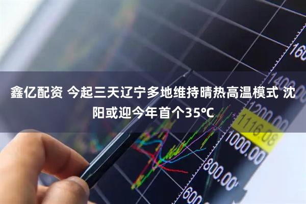 鑫亿配资 今起三天辽宁多地维持晴热高温模式 沈阳或迎今年首个35℃
