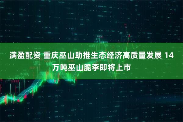 满盈配资 重庆巫山助推生态经济高质量发展 14万吨巫山脆李即将上市