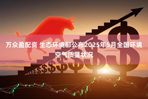 万众盈配资 生态环境部公布2025年5月全国环境空气质量状况