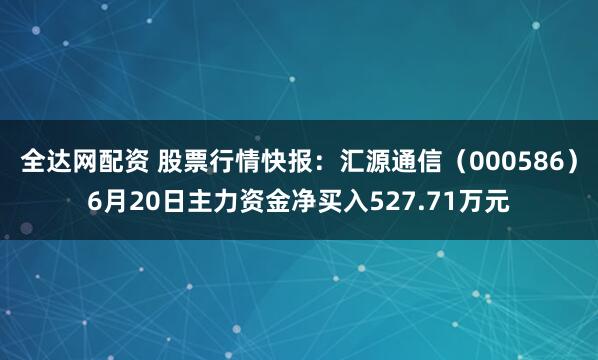 全达网配资 股票行情快报：汇源通信（000586）6月20日主力资金净买入527.71万元