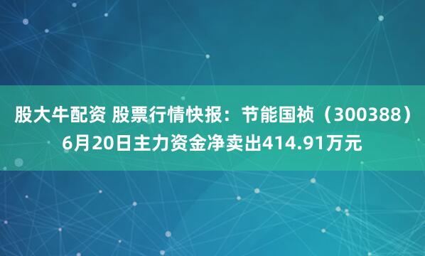 股大牛配资 股票行情快报：节能国祯（300388）6月20日主力资金净卖出414.91万元