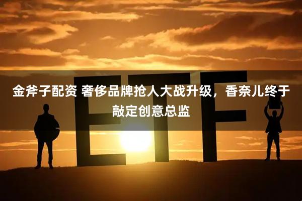金斧子配资 奢侈品牌抢人大战升级，香奈儿终于敲定创意总监