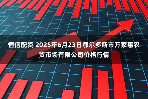 恒信配资 2025年6月23日鄂尔多斯市万家惠农贸市场有限公司价格行情