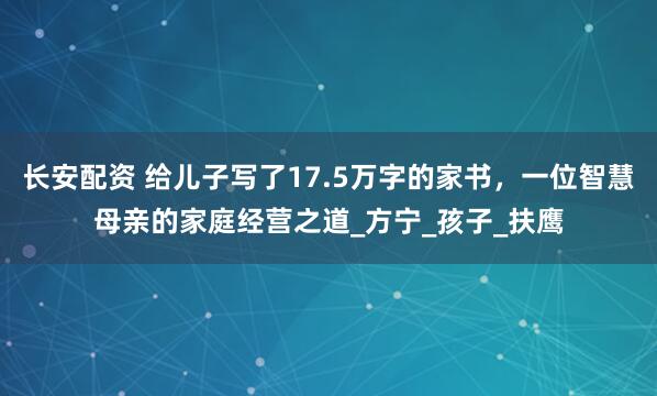 长安配资 给儿子写了17.5万字的家书，一位智慧母亲的家庭经营之道_方宁_孩子_扶鹰