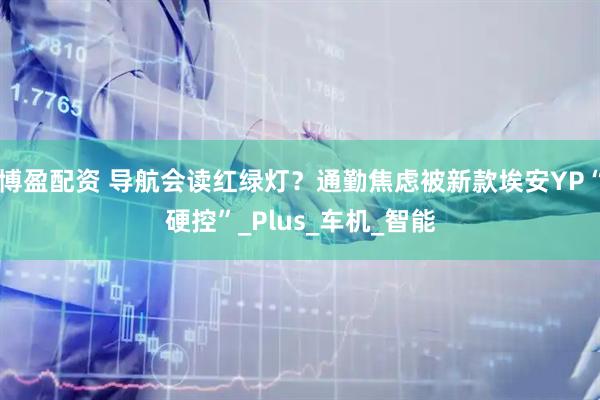 博盈配资 导航会读红绿灯？通勤焦虑被新款埃安YP“硬控”_Plus_车机_智能
