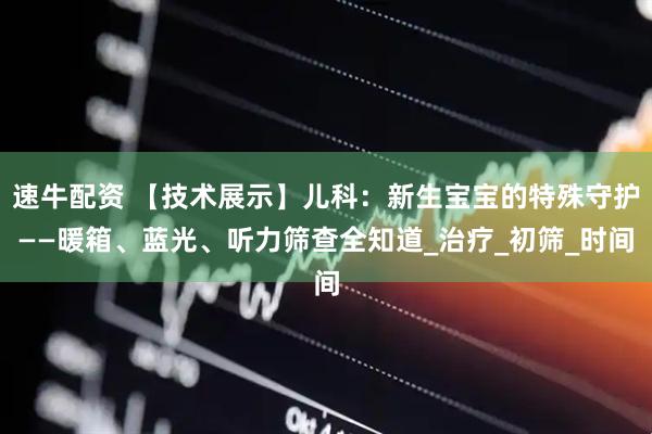 速牛配资 【技术展示】儿科：新生宝宝的特殊守护——暖箱、蓝光、听力筛查全知道_治疗_初筛_时间