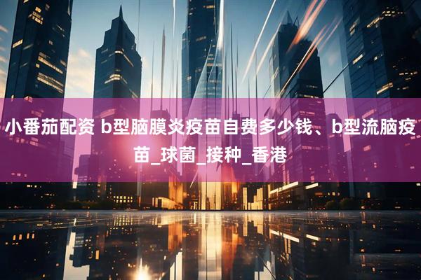 小番茄配资 b型脑膜炎疫苗自费多少钱、b型流脑疫苗_球菌_接种_香港