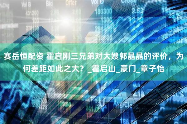 赛岳恒配资 霍启刚三兄弟对大嫂郭晶晶的评价，为何差距如此之大？_霍启山_豪门_章子怡