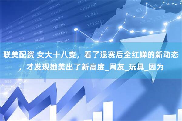 联美配资 女大十八变，看了退赛后全红婵的新动态，才发现她美出了新高度_网友_玩具_因为