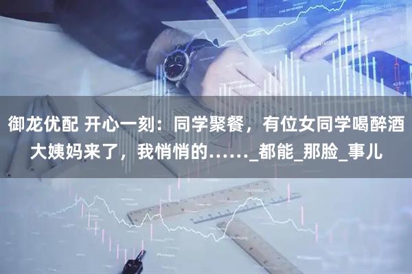 御龙优配 开心一刻：同学聚餐，有位女同学喝醉酒大姨妈来了，我悄悄的……_都能_那脸_事儿