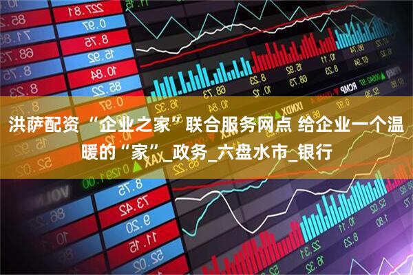 洪萨配资 “企业之家”联合服务网点 给企业一个温暖的“家”_政务_六盘水市_银行