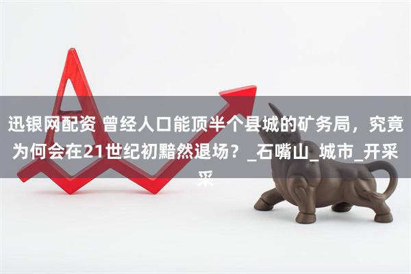 迅银网配资 曾经人口能顶半个县城的矿务局，究竟为何会在21世纪初黯然退场？_石嘴山_城市_开采