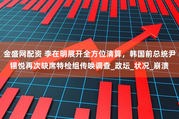 金盛网配资 李在明展开全方位清算，韩国前总统尹锡悦再次缺席特检组传唤调查_政坛_状况_崩溃