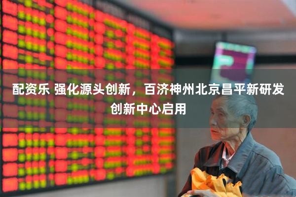 配资乐 强化源头创新，百济神州北京昌平新研发创新中心启用