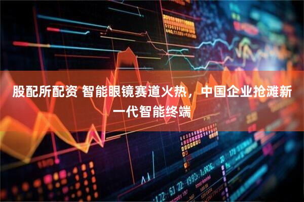 股配所配资 智能眼镜赛道火热，中国企业抢滩新一代智能终端