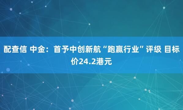 配查信 中金：首予中创新航“跑赢行业”评级 目标价24.2港元