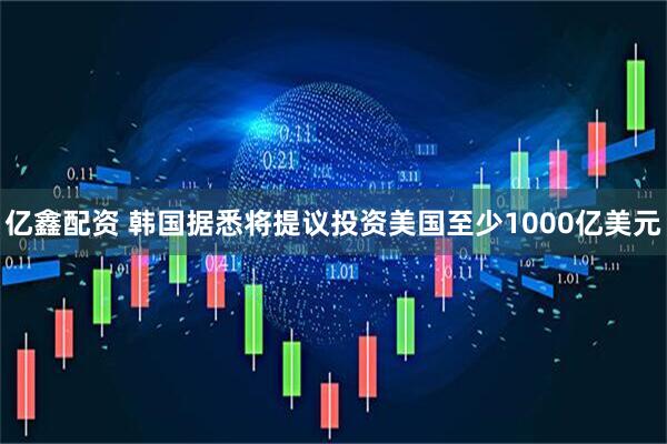 亿鑫配资 韩国据悉将提议投资美国至少1000亿美元