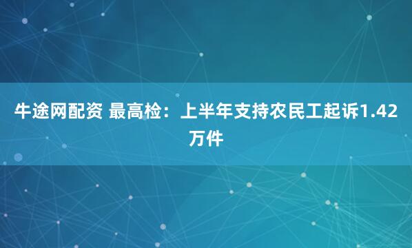 牛途网配资 最高检：上半年支持农民工起诉1.42万件