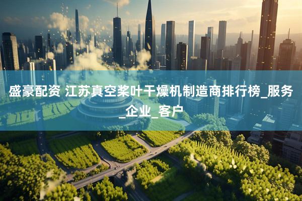 盛豪配资 江苏真空桨叶干燥机制造商排行榜_服务_企业_客户