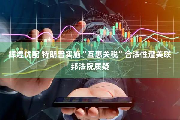 辉煌优配 特朗普实施“互惠关税”合法性遭美联邦法院质疑