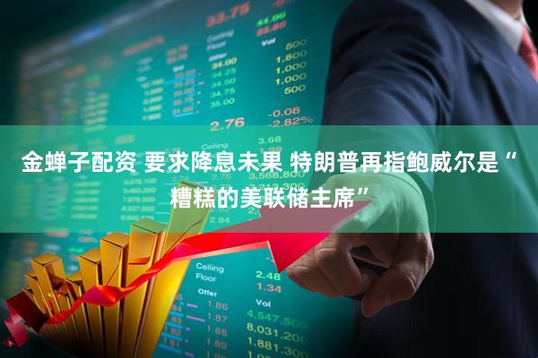 金蝉子配资 要求降息未果 特朗普再指鲍威尔是“糟糕的美联储主席”