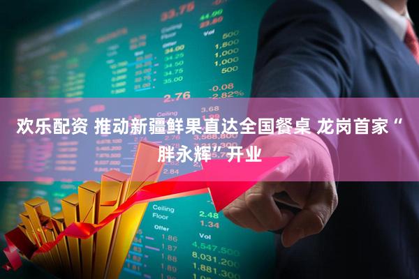 欢乐配资 推动新疆鲜果直达全国餐桌 龙岗首家“胖永辉”开业