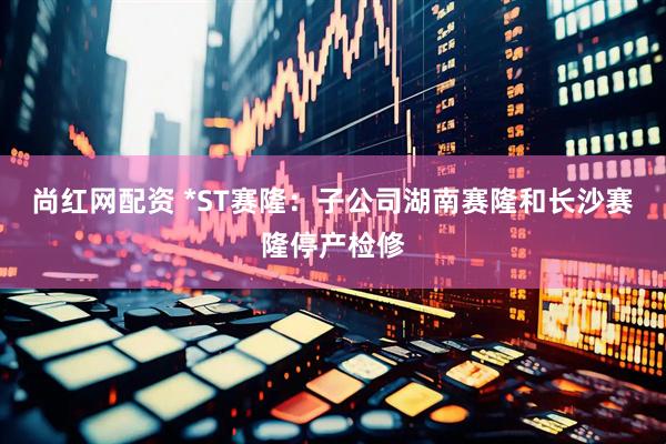 尚红网配资 *ST赛隆：子公司湖南赛隆和长沙赛隆停产检修