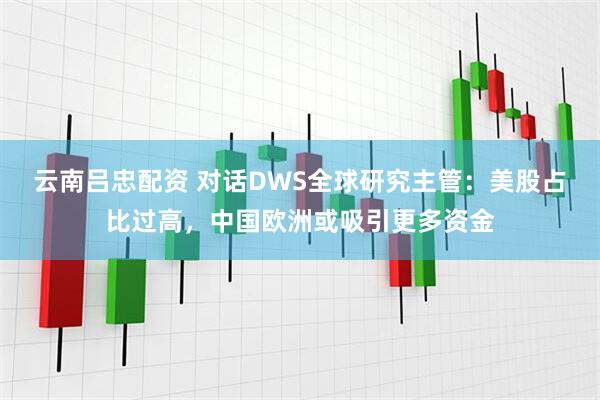 云南吕忠配资 对话DWS全球研究主管：美股占比过高，中国欧洲或吸引更多资金