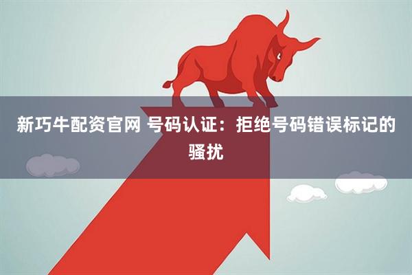 新巧牛配资官网 号码认证：拒绝号码错误标记的骚扰