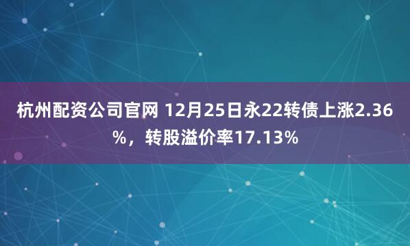 杭州配资公司官网 12月25日永22转债上涨2.36%，转股溢价率17.13%