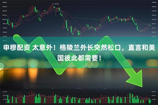 申穆配资 太意外！格陵兰外长突然松口，直言和美国彼此都需要！