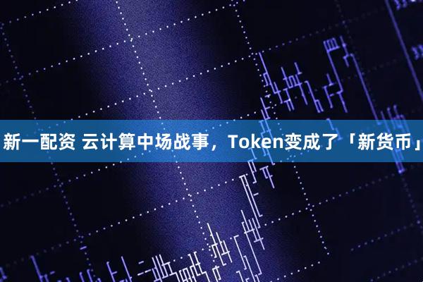 新一配资 云计算中场战事，Token变成了「新货币」